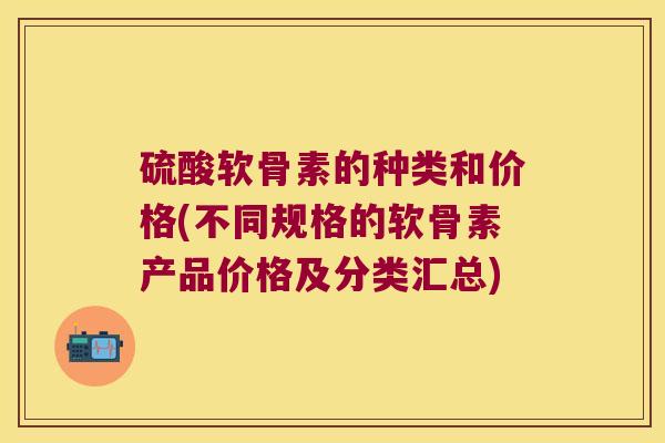 硫酸软骨素的种类和价格(不同规格的软骨素产品价格及分类汇总)