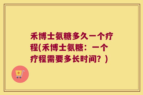 禾博士氨糖多久一个疗程(禾博士氨糖:一个疗程需要多长时间?)