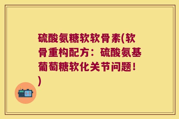 硫酸氨糖软软骨素(软骨重构配方:硫酸氨基葡萄糖软化关节问题!)