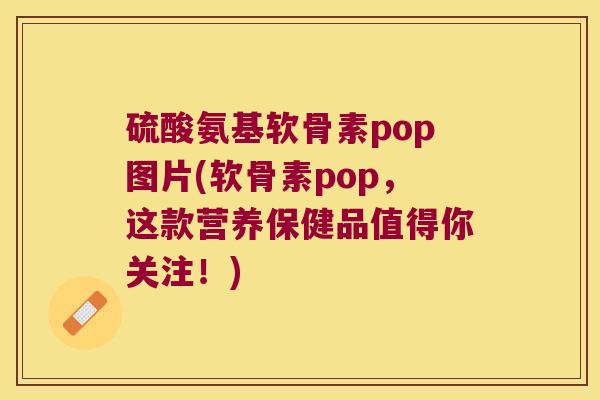 硫酸氨基软骨素pop图片(软骨素pop,这款营养保健品值得你关注!)