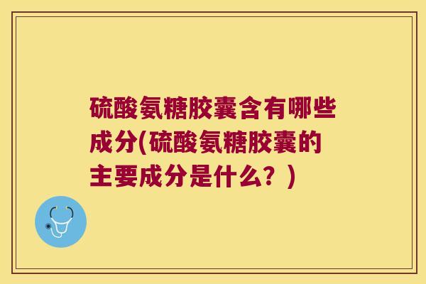 硫酸氨糖胶囊含有哪些成分(硫酸氨糖胶囊的主要成分是什么?)