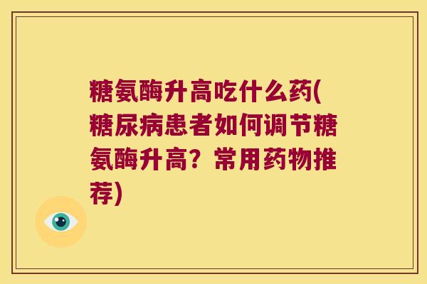 糖氨酶升高吃什么药(糖尿病患者如何调节糖氨酶升高?常用药物推荐)