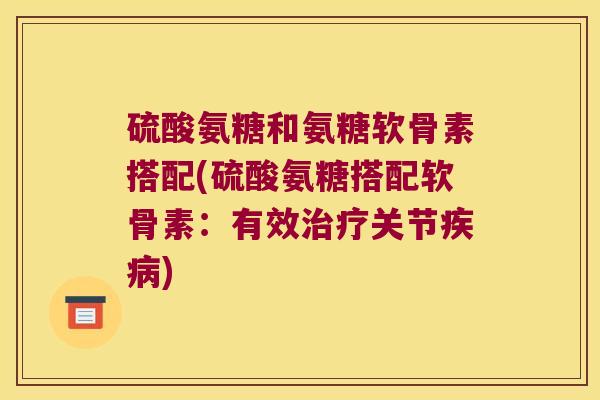 硫酸氨糖和氨糖软骨素搭配(硫酸氨糖搭配软骨素:有效治疗关节疾病)