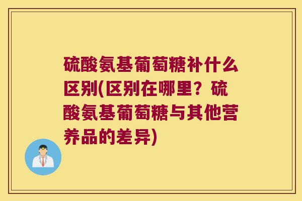 硫酸氨基葡萄糖补什么区别(区别在哪里?硫酸氨基葡萄糖与其他营养品的差异)