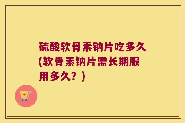 硫酸软骨素钠片吃多久(软骨素钠片需长期服用多久?)
