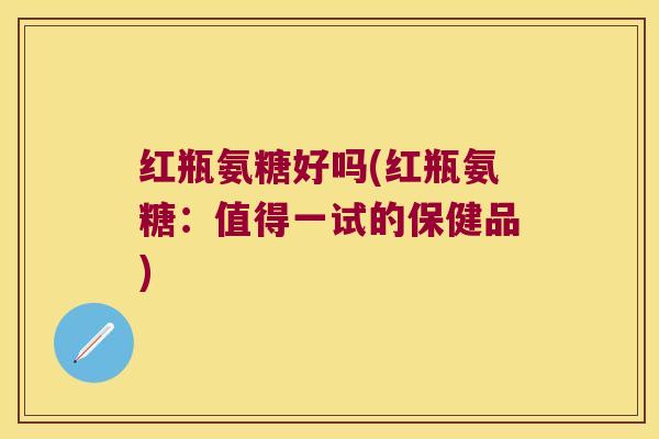红瓶氨糖好吗(红瓶氨糖:值得一试的保健品)