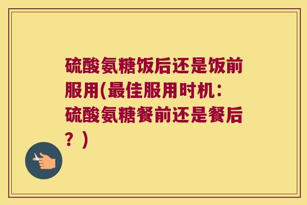 硫酸氨糖饭后还是饭前服用(最佳服用时机:硫酸氨糖餐前还是餐后?)