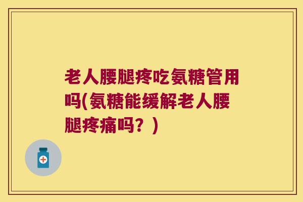 老人腰腿疼吃氨糖管用吗(氨糖能缓解老人腰腿疼痛吗?)