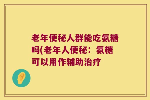 老年便秘人群能吃氨糖吗(老年人便秘:氨糖可以用作辅助治疗