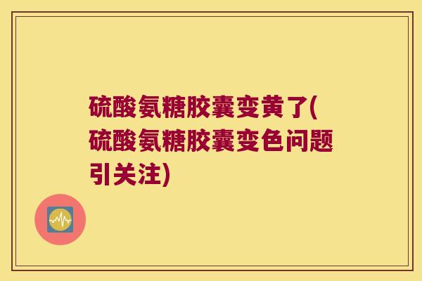 硫酸氨糖胶囊变黄了(硫酸氨糖胶囊变色问题引关注)
