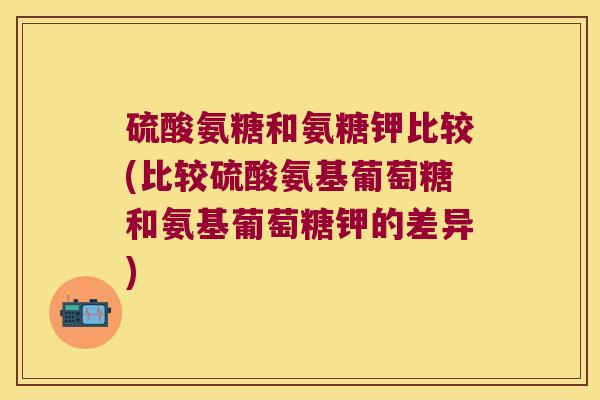 硫酸氨糖和氨糖钾比较(比较硫酸氨基葡萄糖和氨基葡萄糖钾的差异)