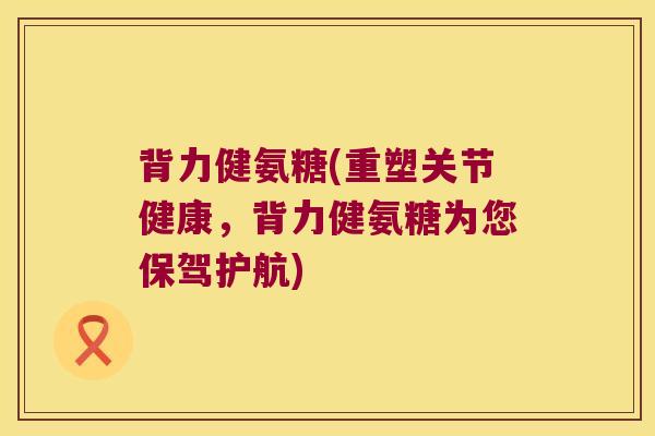 背力健氨糖(重塑关节健康，背力健氨糖为您保驾护航)