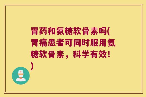 胃药和氨糖软骨素吗(胃痛患者可同时服用氨糖软骨素,科学有效!)