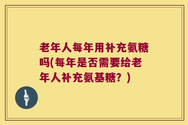 老年人每年用补充氨糖吗(每年是否需要给老年人补充氨基糖?)