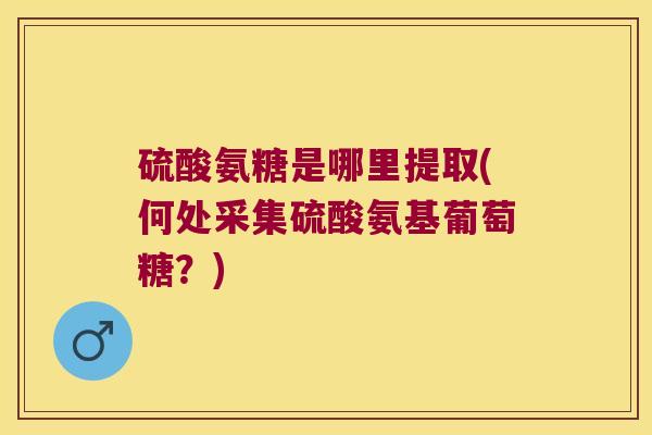 硫酸氨糖是哪里提取(何处采集硫酸氨基葡萄糖?)
