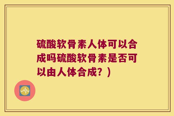 硫酸软骨素人体可以合成吗硫酸软骨素是否可以由人体合成？)
