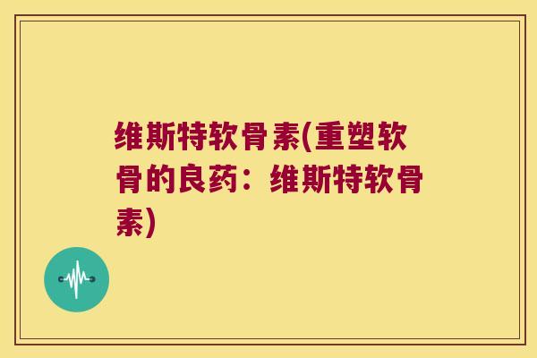 维斯特软骨素(重塑软骨的良药:维斯特软骨素)
