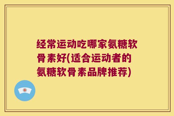 经常运动吃哪家氨糖软骨素好(适合运动者的氨糖软骨素品牌推荐)