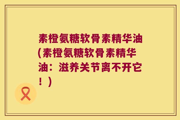 素橙氨糖软骨素精华油(素橙氨糖软骨素精华油:滋养关节离不开它!) 素橙氨糖软骨素精华油(素橙氨糖软骨素精华油:滋养关节离不开它!)