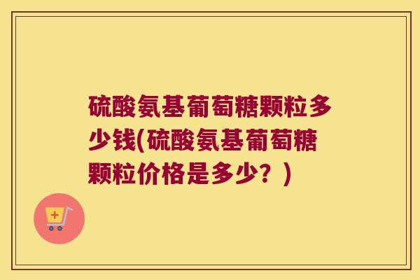 硫酸氨基葡萄糖颗粒多少钱(硫酸氨基葡萄糖颗粒价格是多少?)