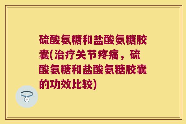 硫酸氨糖和盐酸氨糖胶囊(治疗关节疼痛,硫酸氨糖和盐酸氨糖胶囊的功效比较)