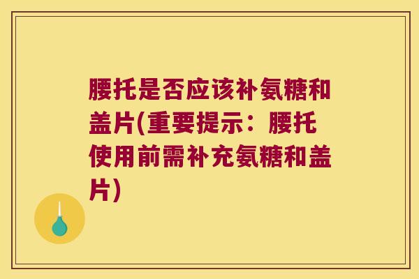 腰托是否应该补氨糖和盖片(重要提示:腰托使用前需补充氨糖和盖片)