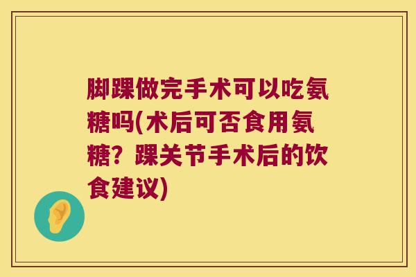 脚踝做完手术可以吃氨糖吗(术后可否食用氨糖?踝关节手术后的饮食建议)