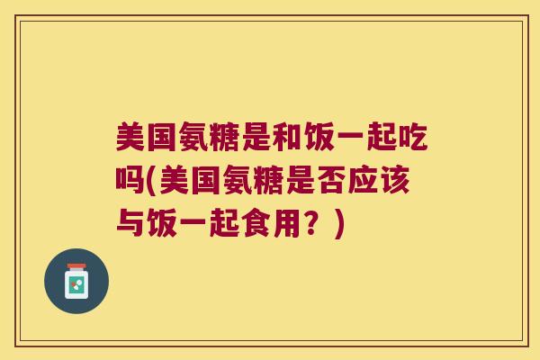 美国氨糖是和饭一起吃吗(美国氨糖是否应该与饭一起食用?)