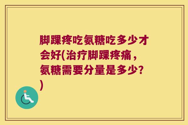 脚踝疼吃氨糖吃多少才会好(治疗脚踝疼痛,氨糖需要分量是多少?)