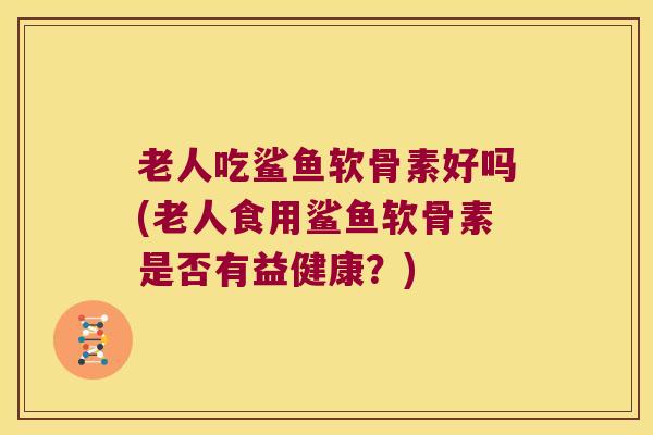 老人吃鲨鱼软骨素好吗(老人食用鲨鱼软骨素是否有益健康?)