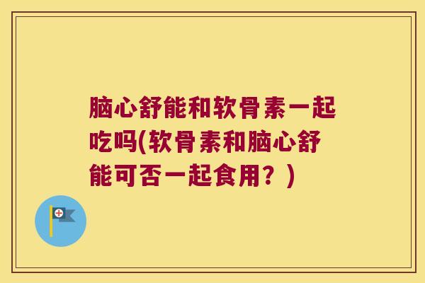 脑心舒能和软骨素一起吃吗(软骨素和脑心舒能可否一起食用?)