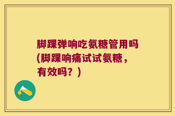 脚踝弹响吃氨糖管用吗(脚踝响痛试试氨糖,有效吗?)