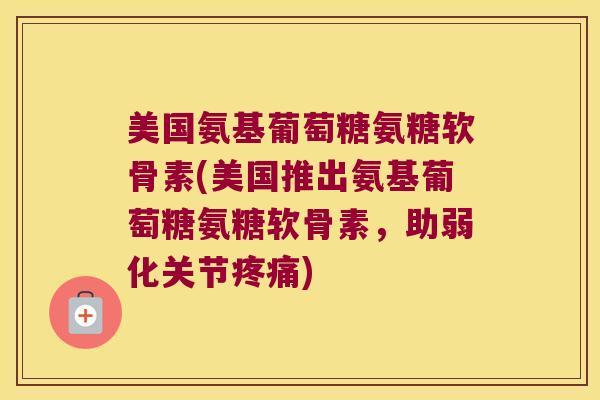 美国氨基葡萄糖氨糖软骨素(美国推出氨基葡萄糖氨糖软骨素,助弱化关节疼痛)