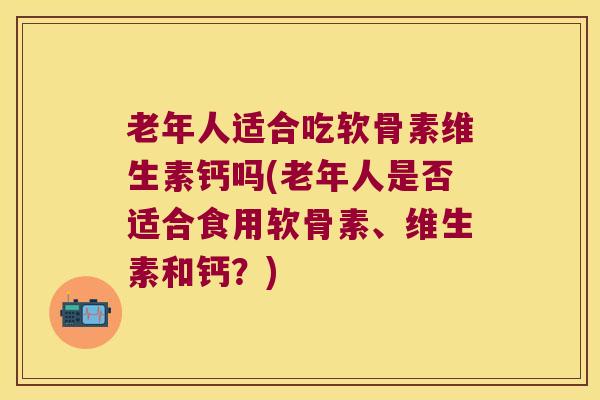 老年人适合吃软骨素维生素钙吗(老年人是否适合食用软骨素、维生素和钙?)