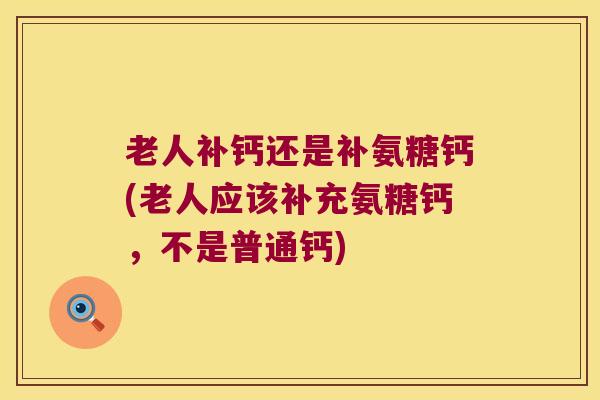 老人补钙还是补氨糖钙(老人应该补充氨糖钙,不是普通钙)