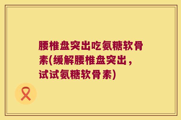 腰椎盘突出吃氨糖软骨素(缓解腰椎盘突出,试试氨糖软骨素)