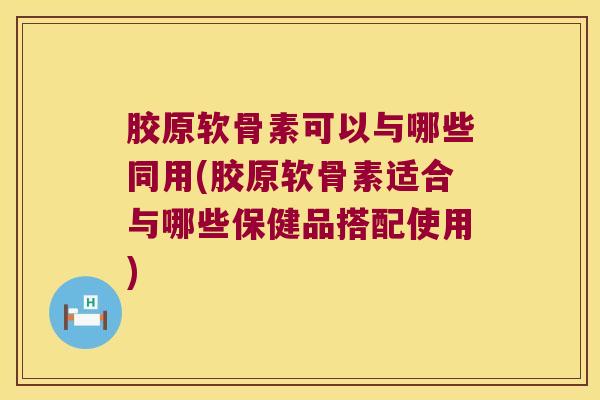 胶原软骨素可以与哪些同用(胶原软骨素适合与哪些保健品搭配使用)
