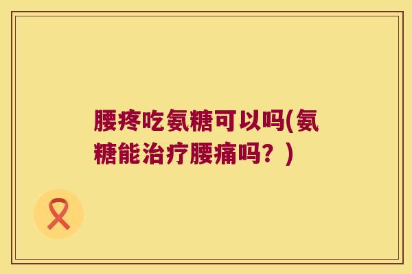 腰疼吃氨糖可以吗(氨糖能治疗腰痛吗?)