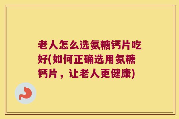 老人怎么选氨糖钙片吃好(如何正确选用氨糖钙片,让老人更健康)