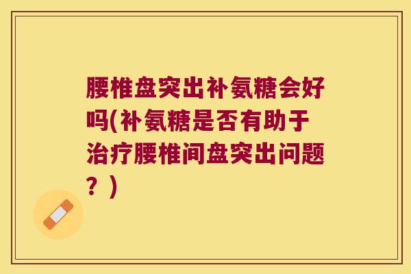 腰椎盘突出补氨糖会好吗(补氨糖是否有助于腰椎间盘突出问题?) 腰椎盘突出补氨糖会好吗(补氨糖是否有助于腰椎间盘突出问题?)