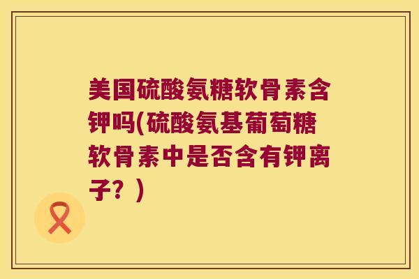 美国硫酸氨糖软骨素含钾吗(硫酸氨基葡萄糖软骨素中是否含有钾离子？)