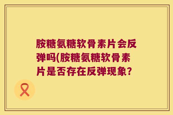 胺糖氨糖软骨素片会反弹吗(胺糖氨糖软骨素片是否存在反弹现象?