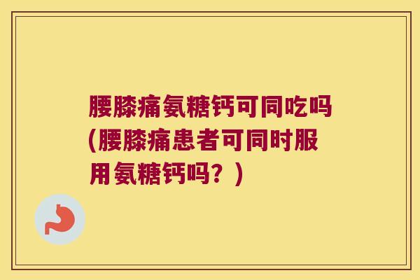 腰膝痛氨糖钙可同吃吗(腰膝痛患者可同时服用氨糖钙吗?)