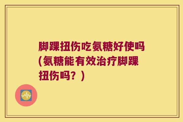 脚踝扭伤吃氨糖好使吗(氨糖能有效治疗脚踝扭伤吗?)