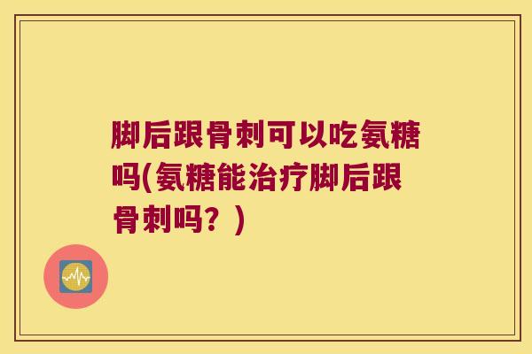脚后跟骨刺可以吃氨糖吗(氨糖能治疗脚后跟骨刺吗?)
