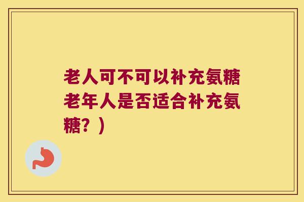 老人可不可以补充氨糖老年人是否适合补充氨糖?)