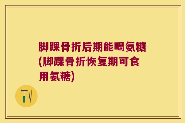 脚踝骨折后期能喝氨糖(脚踝骨折恢复期可食用氨糖)