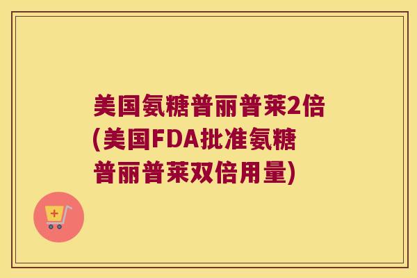 美国氨糖普丽普莱2倍(美国FDA批准氨糖普丽普莱双倍用量)