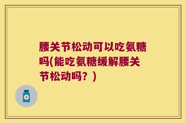 腰关节松动可以吃氨糖吗(能吃氨糖缓解腰关节松动吗?)