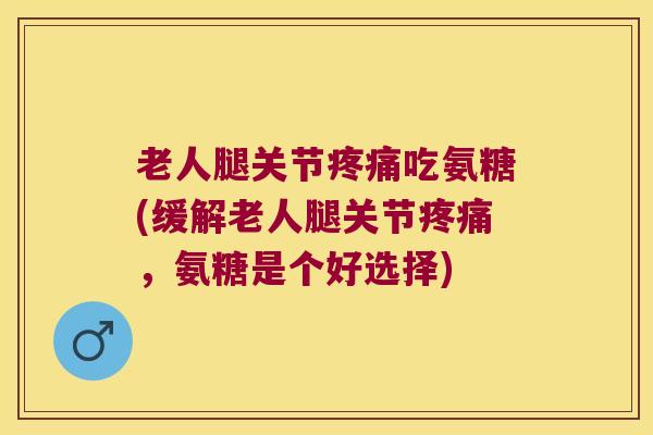 老人腿关节疼痛吃氨糖(缓解老人腿关节疼痛，氨糖是个好选择)
